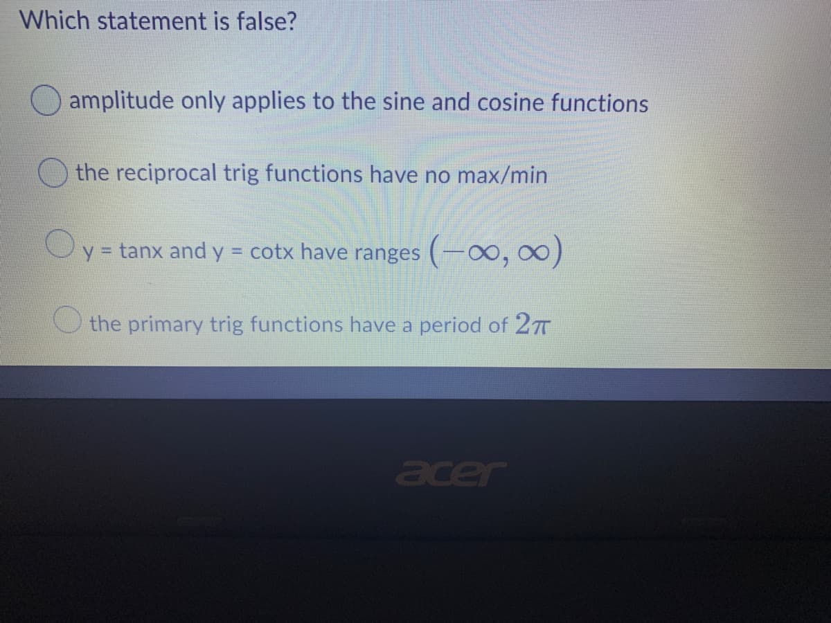 Which statement is false?
amplitude only applies to the sine and cosine functions
the reciprocal trig functions have no max/min
Oy = tanx and y = cotx have ranges (-0o, o0)
O the primary trig functions have a period of 27
acer
