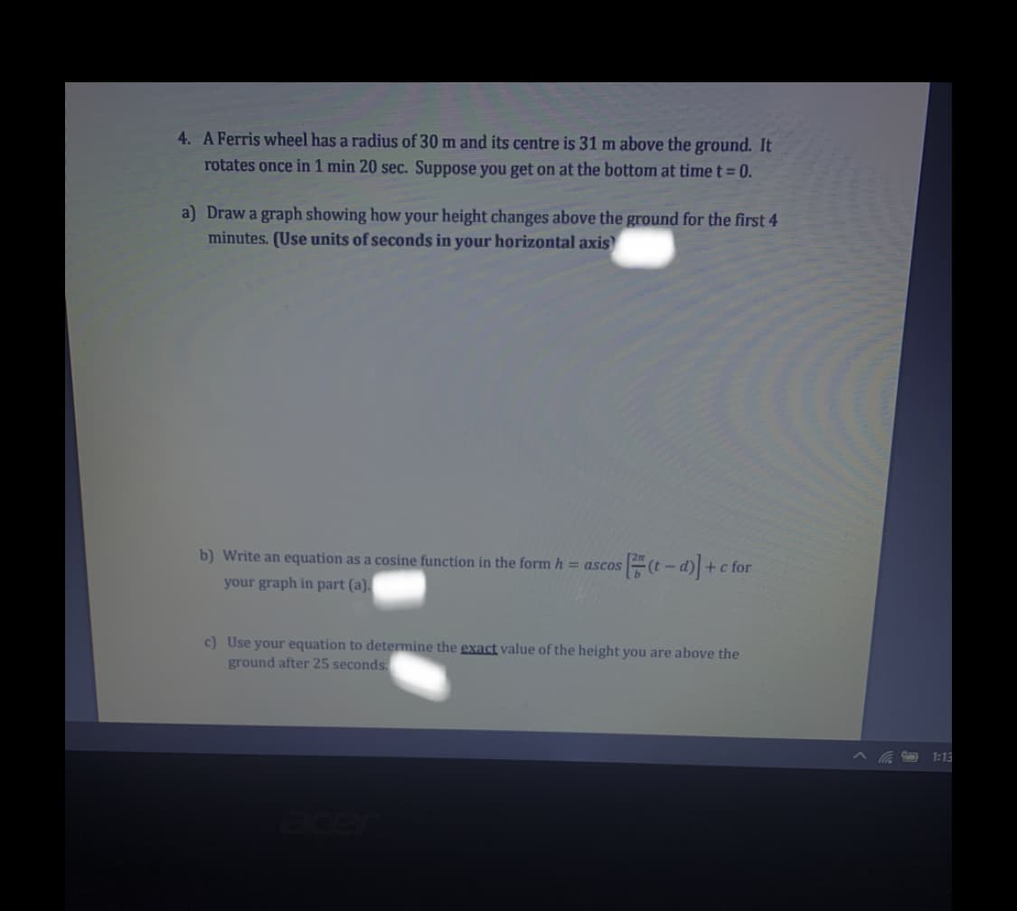 4. A Ferris wheel has a radius of 30 m and its centre is 31 m above the ground. It
rotates once in 1 min 20 sec. Suppose you get on at the bottom at time t= 0.
a) Draw a graph showing how your height changes above the ground for the first 4
minutes. (Use units of seconds in your horizontal axis)
b) Write an equation as a cosine function in the form h = ascos
-)+c
+c for
your graph in part (a).
c) Use your equation to determine the exact value of the height you are above the
ground after 25 seconds.
1:13
