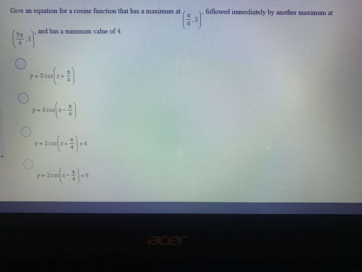 Give an equation for a cosine function that has a maximum at
元
followed immediately by another maximum at
4
and has a minimum value of 4.
9元
y = 8 cos x+
4
y = 8 cos x-
y = 2 cos x+
+ 6
y = 2 cos x- -
元
+ 6
acer
