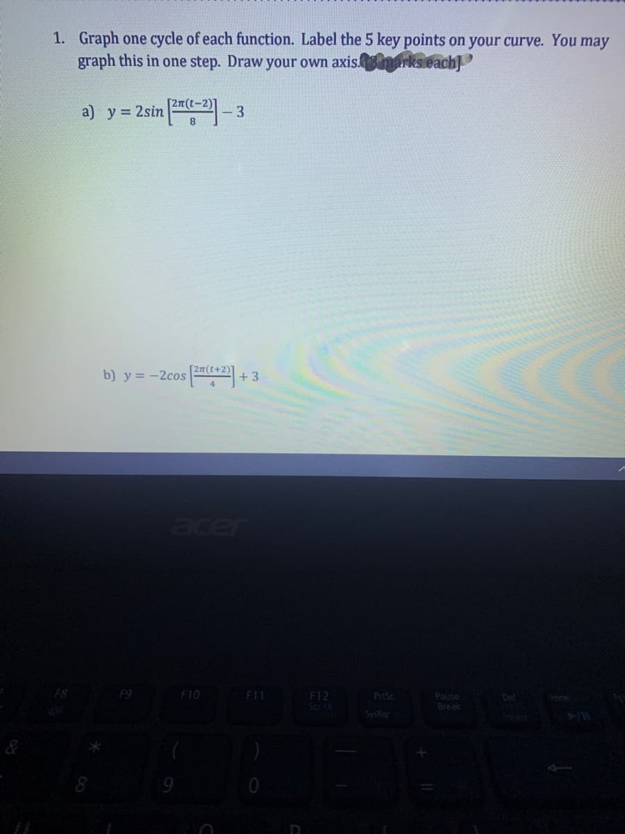 1. Graph one cycle of each function. Label the 5 key points on your curve. You may
graph this in one step. Draw your own axisnarks each]
[27(t-2)]
a) y = 2sin -2- 3
b) y = -2cos
(++2)"
+3
acer
F8
F9
F10
F11
F12
Scrtk
PrtSc
Pause
Break
Del
Home
SysRo
sert
