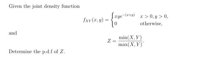 Given the joint density function
and
Determine the p.d.f of Z.
fxy (x, y) =
Z
[xye-(x+y) x>0, y > 0,
otherwise,
=
min (X,Y)
max(X, Y)