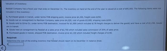 Valuation of Inventory
Reddall Company has a fiscal year that ends on December 31. The inventory on hand at the end of the year is valued at a cost of $95,000. The following items were not
included in this inventory:
1. Purchased goods in transit, under terms FOB shipping point, invoice price $4,200, freight costs $250.
2. Goods out on consignment to Marlman Company, sales price $4,200, cost of goods $3,000, shipping costs $200.
3. Goods sold to Grina Co. under terms FOB destination, invoiced for $1,900 (which included $178 freight charges to deliver the goods) and have a cost of $1,230. Goods
are in transit.
4. Goods held on consignment by Reddall at a sales price of $2,700 which included sales commission of 20% of sales price.
5. Purchased goods in transit, shipped FOB destination, invoice price $2,100 which included freight charges of $190.
Required:
Determine the cost of the ending inventory that Reddall should report on its December 31 balance sheet.