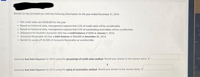 Bartell Co has provided you with the following information for the year ended December 31, 2016
• Net credit sales are $248,000 for the year
. Based on historical data, management expects that 2.0% of credit sales will be uncollectible.
. Based on historical data, management expects that 5.0% of outstanding receivables will be uncollectible.
• Allowance for Doubtful Accounts (XA) has a credit balance of $600 at January 1, 2016.
• Accounts Receivable (A) has a debit balance of $66,000 at December 31, 2016.
Bartell Co wrote off $2,000 of Accounts Receivable as uncollectible.
Estimate Bad Debt Expense for 2016 using the percentage of credit sales method. Round your answer to the nearest dollar: $
Estimate Bad Debt Expense for 2016 using the aging of receivables method Round your answer to the nearest dollar: $1