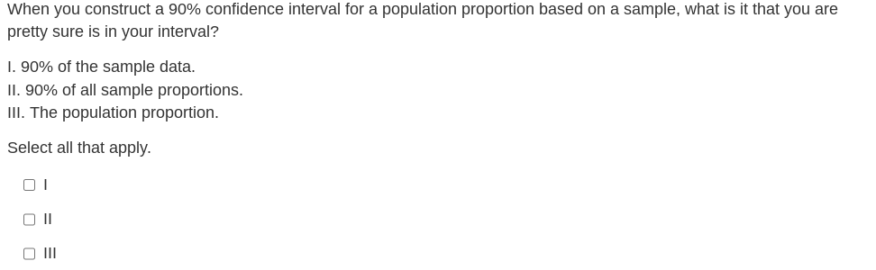 When you construct a 90% confidence interval for a population proportion based on a sample, what is it that you are
pretty sure is in your interval?
1. 90% of the sample data.
II. 90% of all sample proportions.
III. The population proportion.
Select all that apply.
01
O III