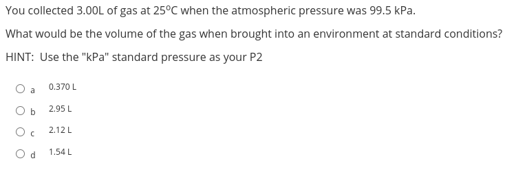 You collected 3.00L of gas at 25°C when the atmospheric pressure was 99.5 kPa.
What would be the volume of the gas when brought into an environment at standard conditions?
HINT: Use the "kPa" standard pressure as your P2
a
0.370 L
O b
Oc
Od 1.54 L
2.95 L
2.12 L