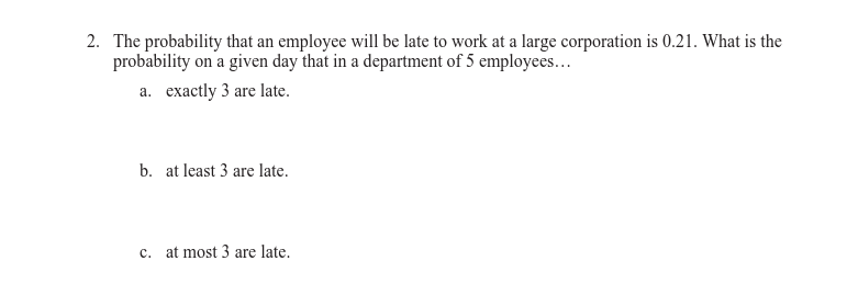 2. The probability that an employee will be late to work at a large corporation is 0.21. What is the
probability on a given day that in a department of 5 employees...
a. exactly 3 are late.
b. at least 3 are late.
c. at most 3 are late.