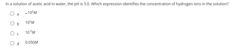 In a solution of acetic acid in water, the pH is 5.0. Which expression identifies the concentration of hydrogen ions in the solution?
O
-105M
O b
105M
Oc
10-5M
Od 0.050M
a