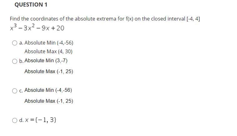 QUESTION 1
Find the coordinates of the absolute extrema for f(x) on the closed interval [-4, 4]
x3 - 3x2 - 9x + 20
a. Absolute Min (-4,-56)
Absolute Max (4, 30)
O b. Absolute Min (3,-7)
Absolute Max (-1, 25)
OC. Absolute Min (-4,-56)
Absolute Max (-1, 25)
O d. X = {-1, 3}
