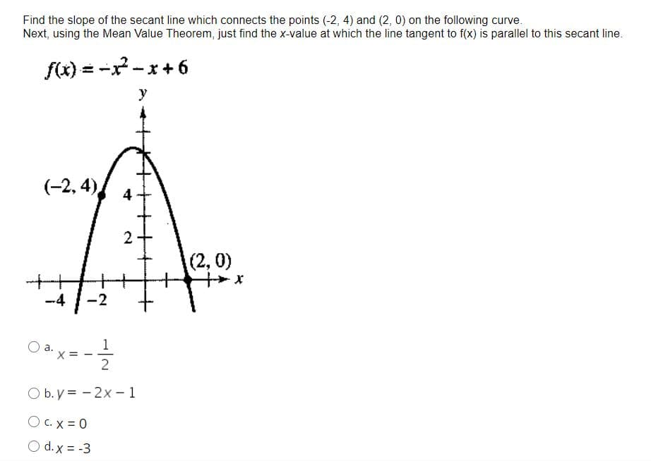 Find the slope of the secant line which connects the points (-2, 4) and (2, 0) on the following curve.
Next, using the Mean Value Theorem, just find the x-value at which the line tangent to f(x) is parallel to this secant line.
f(x) = -x -x+ 6
y
(-2, 4),
(2,0)
-4
-2
O a.x = -
1
2
O b. y = - 2x – 1
O C.X = 0
O d. x = -3
