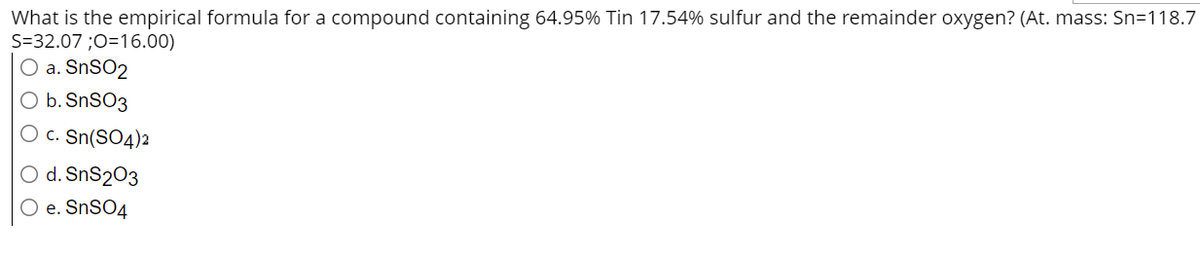 What is the empirical formula for a compound containing 64.95% Tin 17.54% sulfur and the remainder oxygen? (At. mass: Sn=118.7
S=32.07 ;O=16.00)
O a. SnSO2
O b. SnSO3
O c. Sn(SO4)2
O d. SnS2O3
O e. SnSO4
