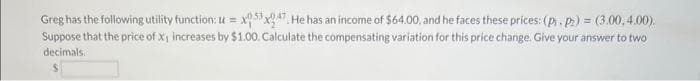 Greg has the following utility function: u=x053x047. He has an income of $64.00, and he faces these prices: (p₁.pz) = (3.00,4.00).
Suppose that the price of x₁ increases by $1.00. Calculate the compensating variation for this price change. Give your answer to two
decimals.