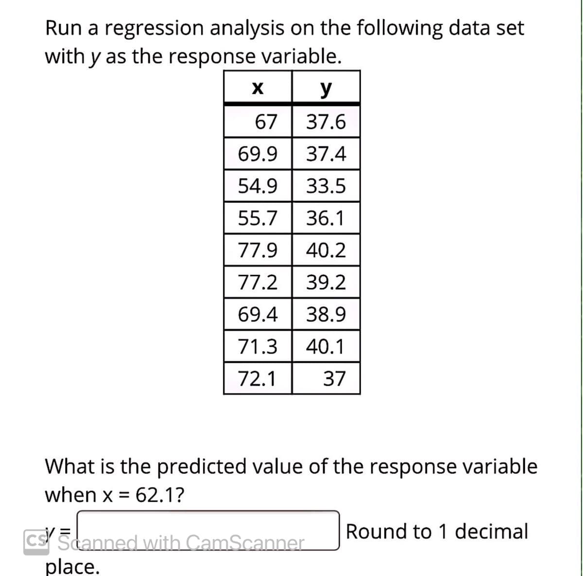 Run a regression analysis on the following data set
with y as the response variable.
y
67 | 37.6
69.9
37.4
54.9
33.5
55.7
36.1
77.9
40.2
77.2
39.2
69.4
38.9
71.3
40.1
72.1
37
What is the predicted value of the response variable
when x = 62.1?
Round to 1 decimal
cs Scanned with CamScanner.
place.
