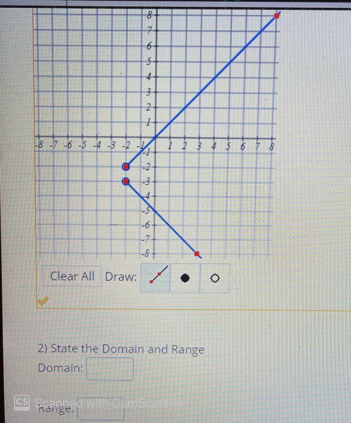 71
6-
5-
4
-8-7 -6 -5 -4 -3 -2 -1
1 2 3 4 5 6 7 8
-2
-3
-6
-7-
-8
Clear All Draw:
2) State the Domain and Range
Domain:
CS Scanned with CamScamer
Kálige.
