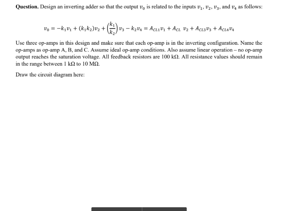 Question. Design an inverting adder so that the output vo is related to the inputs v,, v2, V3, and v4 as follows:
vo = -k1v1 + (k,k2)v2 +
| V3 – k2v4 = AcL1V1 + Acı v2 + Acı3V3 + Aci4V4
Use three op-amps in this design and make sure that each op-amp is in the inverting configuration. Name the
op-amps as op-amp A, B, and C. Assume ideal op-amp conditions. Also assume linear operation – no op-amp
output reaches the saturation voltage. All feedback resistors are 100 k2. All resistance values should remain
in the range between 1 kN to 10 MQ.
Draw the circuit diagram here:
