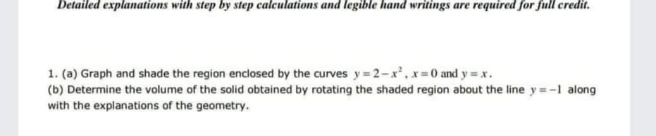 Detailed explanations with step by step calculations and legible hand writings are required for full credit.
1. (a) Graph and shade the region enclosed by the curves y= 2-x, x=0 and y = x.
(b) Determine the volume of the solid obtained by rotating the shaded region about the line y = -1 along
with the explanations of the geometry.
