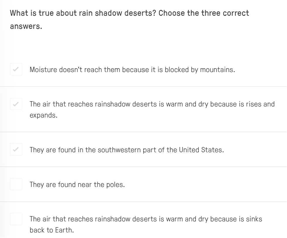 What is true about rain shadow deserts? Choose the three correct
answers.
Moisture doesn't reach them because it is blocked by mountains.
The air that reaches rainshadow deserts is warm and dry because is rises and
expands.
They are found in the southwestern part of the United States.
They are found near the poles.
The air that reaches rainshadow deserts is warm and dry because is sinks
back to Earth.