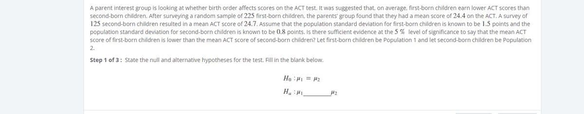 A parent interest group is looking at whether birth order affects scores on the ACT test. It was suggested that, on average, first-born children earn lower ACT scores than
second-born children. After surveying a random sample of 225 first-born children, the parents' group found that they had a mean score of 24.4 on the ACT. A survey of
125 second-born children resulted in a mean ACT score of 24.7. Assume that the population standard deviation for first-born children is known to be 1.5 points and the
population standard deviation for second-born children is known to be 0.8 points. Is there sufficient evidence at the 5 % level of significance to say that the mean ACT
score of first-born children is lower than the mean ACT score of second-born children? Let first-born children be Population 1 and let second-born children be Population
2.
Step 1 of 3: State the null and alternative hypotheses for the test. Fill in the blank below.
Ho :H1 = 42
I: "H
