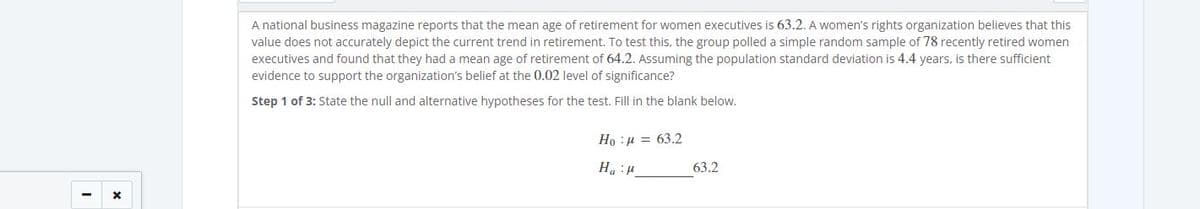 A national business magazine reports that the mean age of retirement for women executives is 63.2. A women's rights organization believes that this
value does not accurately depict the current trend in retirement. To test this, the group polled a simple random sample of 78 recently retired women
executives and found that they had a mean age of retirement of 64.2. Assuming the population standard deviation is 4.4 years, is there sufficient
evidence to support the organization's belief at the 0.02 level of significance?
Step 1 of 3: State the null and alternative hypotheses for the test. Fill in the blank below.
Но : и 3 63.2
63.2
1: "H
