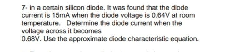 7- in a certain silicon diode. It was found that the diode
current is 15mA when the diode voltage is 0.64V at room
temperature. Determine the diode current when the
voltage across it becomes
0.68V. Use the approximate diode characteristic equation.
