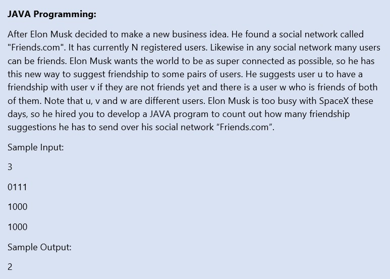 JAVA Programming:
After Elon Musk decided to make a new business idea. He found a social network called
"Friends.com". It has currently N registered users. Likewise in any social network many users
can be friends. Elon Musk wants the world to be as super connected as possible, so he has
this new way to suggest friendship to some pairs of users. He suggests user u to have a
friendship with user v if they are not friends yet and there is a user w who is friends of both
of them. Note that u, v and w are different users. Elon Musk is too busy with SpaceX these
days, so he hired you to develop a JAVA program to count out how many friendship
suggestions he has to send over his social network "Friends.com".
Sample Input:
3
0111
1000
1000
Sample Output:
2
