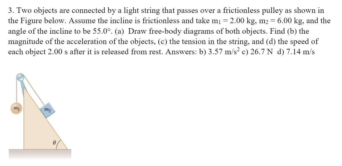 3. Two objects are connected by a light string that passes over a frictionless pulley as shown in
the Figure below. Assume the incline is frictionless and take mi = 2.00 kg, m2 = 6.00 kg, and the
angle of the incline to be 55.0°. (a) Draw free-body diagrams of both objects. Find (b) the
magnitude of the acceleration of the objects, (c) the tension in the string, and (d) the speed of
each object 2.00 s after it is released from rest. Answers: b) 3.57 m/s? c) 26.7 N d) 7.14 m/s
