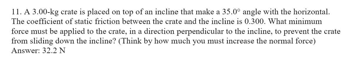 11. A 3.00-kg crate is placed on top of an incline that make a 35.0° angle with the horizontal.
The coefficient of static friction between the crate and the incline is 0.300. What minimum
force must be applied to the crate, in a direction perpendicular to the incline, to prevent the crate
from sliding down the incline? (Think by how much you must increase the normal force)
Answer: 32.2 N
