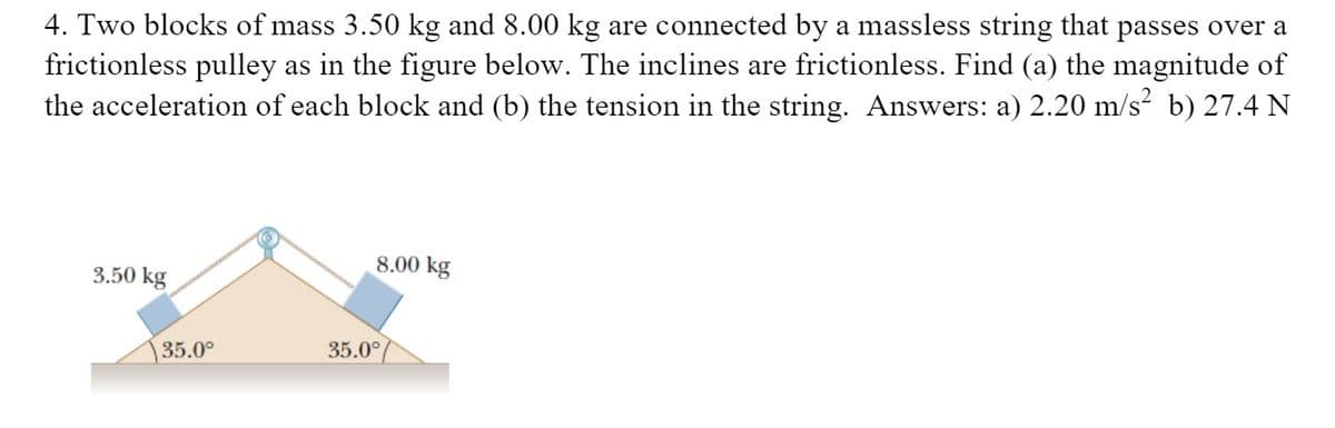 4. Two blocks of mass 3.50 kg and 8.00 kg are connected by a massless string that passes over a
frictionless pulley as in the figure below. The inclines are frictionless. Find (a) the magnitude of
the acceleration of each block and (b) the tension in the string. Answers: a) 2.20 m/s² b) 27.4 N
8.00 kg
3.50 kg
35.0°
35.0°
