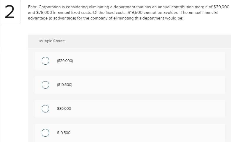 2
Fabri Corporation is considering eliminating a department that has an annual contribution margin of $39,000
and $78,000 in annual fixed costs. Of the fixed costs, $19,500 cannot be avoided. The annual financial
advantage (disadvantage) for the company of eliminating this department would be:
Multiple Choice
O ($39,000)
O ($19,500)
O $39,000
O $19,500