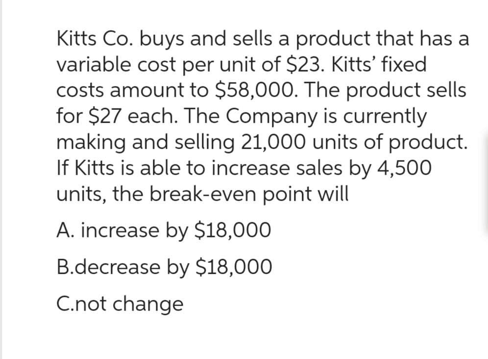 Kitts Co. buys and sells a product that has a
variable cost per unit of $23. Kitts' fixed
costs amount to $58,000. The product sells
for $27 each. The Company is currently
making and selling 21,000 units of product.
If Kitts is able to increase sales by 4,500
units, the break-even point will
A. increase by $18,000
B.decrease by $18,000
C.not change