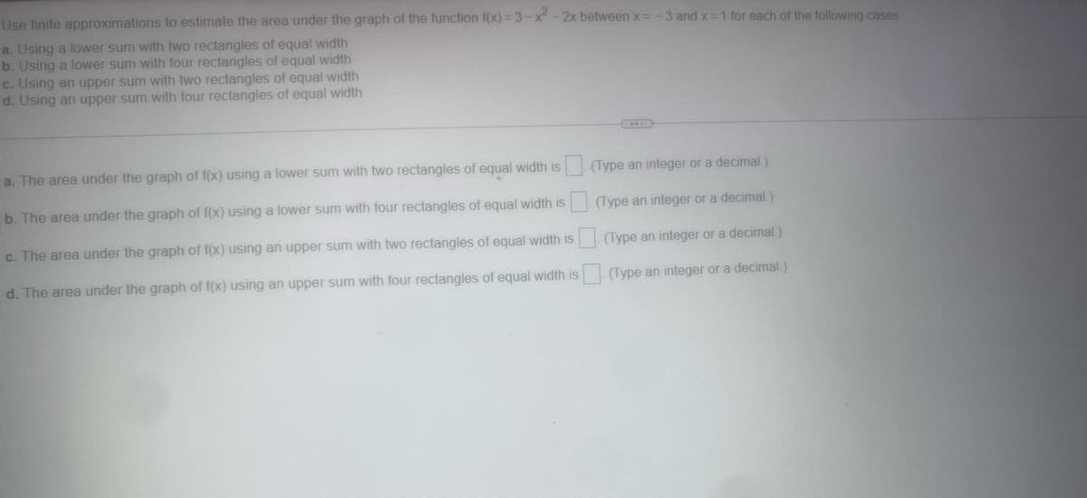 Use finite approximations to estimate the area under the graph of the function f(x)=3-x² - 2x between x =
a. Using a lower sum with two rectangles of equal width
b. Using a lower sum with four rectangles of equal width
c. Using an upper sum with two rectangles of equal width
d. Using an upper sum with four rectangles of equal width
a. The area under the graph of f(x) using a lower sum with two rectangles of equal width is
b. The area under the graph of f(x) using a lower sum with four rectangles of equal width is
c. The area under the graph of f(x) using an upper sum with two rectangles of equal width is
d. The area under the graph of f(x) using an upper sum with four rectangles of equal width is
-3 and x = 1 for each of the following cases.
(Type an integer or a decimal.)
(Type an integer or a decimal.)
(Type an integer or a decimal.)
(Type an integer or a decimal.)