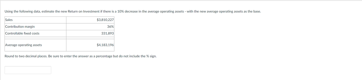 Using the following data, estimate the new Return on Investment if there is a 10% decrease in the average operating assets - with the new average operating assets as the base.
$3,810,227
Sales
Contribution margin
Controllable fixed costs
Average operating assets
36%
331,893
$4,183,196
Round to two decimal places. Be sure to enter the answer as a percentage but do not include the % sign.