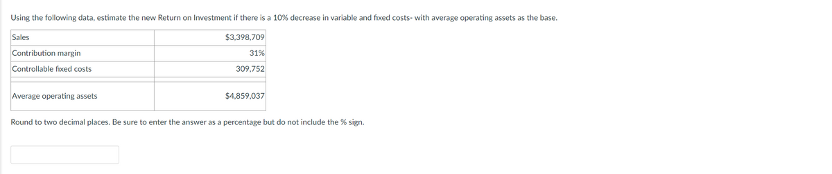 Using the following data, estimate the new Return on Investment if there is a 10% decrease in variable and fixed costs- with average operating assets as the base.
$3,398,709
Sales
Contribution margin
Controllable fixed costs
Average operating assets
31%
309,752
$4,859,037
Round to two decimal places. Be sure to enter the answer as a percentage but do not include the % sign.