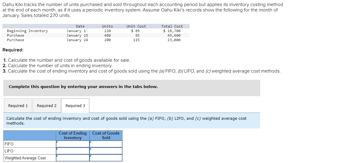 Oahu Kiki tracks the number of units purchased and sold throughout each accounting period but applies its inventory costing method
at the end of each month, as if it uses a periodic inventory system. Assume Oahu Kiki's records show the following for the month of
January. Sales totaled 270 units.
Beginning Inventory
Purchase
Purchase
Date
January 1
January 15
January 24
Required 1 Required 2
Required:
1. Calculate the number and cost of goods available for sale.
2. Calculate the number of units in ending inventory.
3. Calculate the cost of ending inventory and cost of goods sold using the (a) FIFO, (b) LIFO, and (c) weighted average cost methods.
Complete this question by entering your answers in the tabs below.
FIFO
LIFO
Weighted Average Cost
Units
220
480
200
Required 3
Unit Cost
$ 85
95
115
Cost of Ending
Inventory
Calculate the cost of ending inventory and cost of goods sold using the (a) FIFO, (b) LIFO, and (c) weighted average cost
methods.
Total Cost
$ 18,700
45,600
23,000
Cost of Goods
Sold