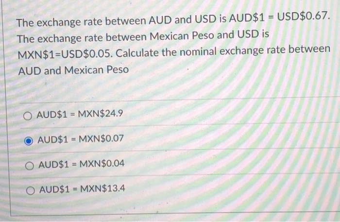 The exchange rate between AUD and USD is AUD$1 = USD$0.67.
The exchange rate between Mexican Peso and USD is
MXN$1=USD$0.05. Calculate the nominal exchange rate between
AUD and Mexican Peso
O AUD$1 MXN$24.9
=
AUD$1 MXN$0.07
O AUD$1 MXN$0.04
O AUD$1 MXN$13.4