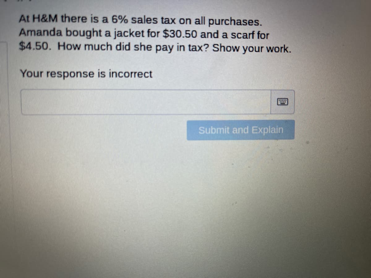 At H&M there is a 6% sales tax on all purchases.
Amanda bought a jacket for $30.50 and a scarf for
$4.50. How much did she pay in tax? Show your work.
Your response is incorrect
Submit and Explain
