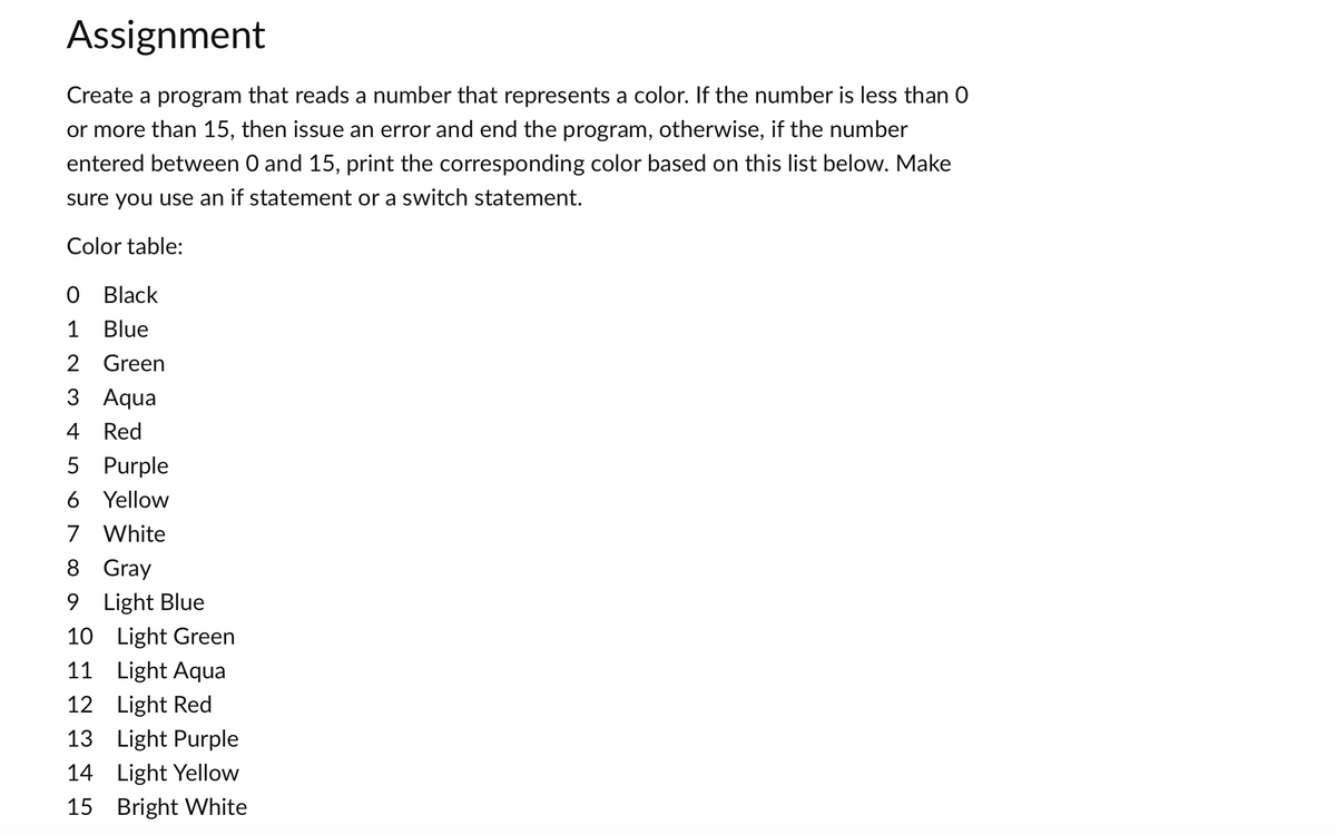 Assignment
Create a program that reads a number that represents a color. If the number is less than 0
or more than 15, then issue an error and end the program, otherwise, if the number
entered between 0 and 15, print the corresponding color based on this list below. Make
sure you use an if statement or a switch statement.
Color table:
0 Black
1 Blue
2 Green
3 Aqua
4 Red
5 Purple
6 Yellow
7 White
8 Gray
9 Light Blue
10 Light Green
11 Light Aqua
12 Light Red
13
Light Purple
14
Light Yellow
15 Bright White