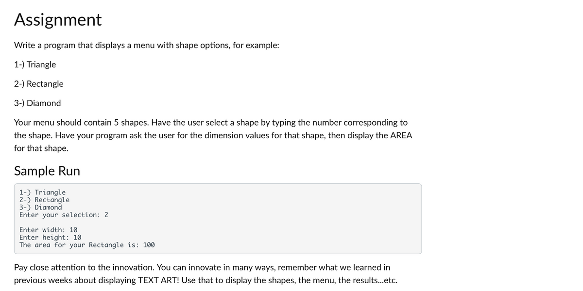 Assignment
Write a program that displays a menu with shape options, for example:
1-) Triangle
2-) Rectangle
3-) Diamond
Your menu should contain 5 shapes. Have the user select a shape by typing the number corresponding to
the shape. Have your program ask the user for the dimension values for that shape, then display the AREA
for that shape.
Sample Run
1-) Triangle
2-) Rectangle
3-) Diamond
Enter your selection: 2
Enter width: 10
Enter height: 10
The area for your Rectangle is: 100
Pay close attention to the innovation. You can innovate in many ways, remember what we learned in
previous weeks about displaying TEXT ART! Use that to display the shapes, the menu, the results...etc.