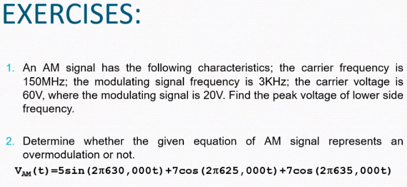 EXERCISES:
1. An AM signal has the following characteristics; the carrier frequency is
150MHz; the modulating signal frequency is 3KHz; the carrier voltage is
60V, where the modulating signal is 20V. Find the peak voltage of lower side
frequency.
2. Determine whether the given equation of AM signal represents an
overmodulation or not.
VAM (t)=5sin (2л630,000t) +7cos (21625,000t) +7cos (21635,000t)