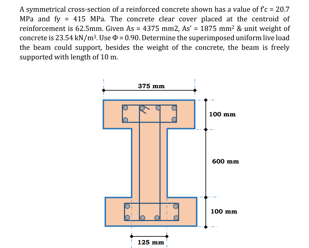 A symmetrical cross-section of a reinforced concrete shown has a value of f'c = 20.7
MРа and fy
reinforcement is 62.5mm. Given As = 4375 mm2, As' = 1875 mm² & unit weight of
concrete is 23.54 kN/m³. Use 0 = 0.90. Determine the superimposed uniform live load
the beam could support, besides the weight of the concrete, the beam is freely
supported with length of 10 m.
= 415 MPa. The concrete clear cover placed at the centroid of
375 mm
100 mm
600 mm
100 mm
125 mm
