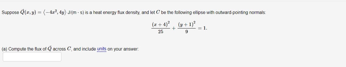 Suppose Q(x, y) = (-4x², 4y) J/(m - s) is a heat energy flux density, and let C be the following ellipse with outward-pointing normals:
(x+4)²
25
(a) Compute the flux of across C, and include units on your answer:
+
(y +1)²
9
= 1.