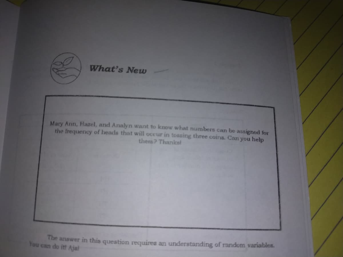 What's New
Mary Ann, Hazel, and Analyn want to know what numbers can be assigned for
the frequency of heads that will occur in tossing three coins. Can you help
them? Thanksi
The answer in this question requires an understanding of random variables.
You can do it! Ajal
