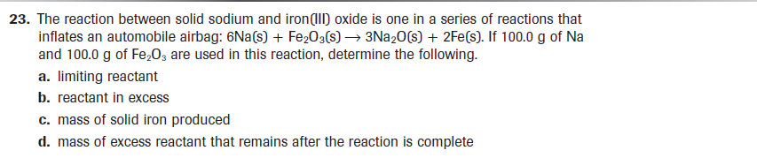 23. The reaction between solid sodium and iron(II) oxide is one in a series of reactions that
inflates an automobile airbag: 6Na(s) + Fe203(s) → 3N220(s) + 2Fe(s). If 100.0 g of Na
and 100.0 g of Fe,03 are used in this reaction, determine the following.
a. limiting reactant
b. reactant in excess
c. mass of solid iron produced
d. mass of excess reactant that remains after the reaction is complete
