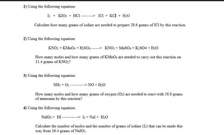 1) Using the following equation:
I + KIO: + HC -------- ICI + KCi + H20
Calculate how many grams of iodine are needed to prepare 28.6 grams of IC1 by this reaction.
2) Using the following equation:
KNO2 + KMNO4 + H,SO ---> KNO: + MnSO4 + K2SO4 + H2o
How many moles and how many grams of KMNO4 are needed to carry out this reaction on
11.4 grams of KNO2?
3) Using the following equation:
NH3 + 02-
- NO + H2O
How many moles and how many grams of oxygen (O2) are needed to react with 56.8 grams
of ammonia by this reaction?
4) Using the following equation:
NaIOs + HI-
I2 + Nal + H20
Calculate the number of moles and the number of grams of iodine (I2) that can be made this
way from 16.4 grams of NaIO3.
