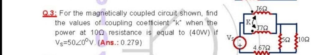 J62
Q.3: For the magnetically coupled circuit shown, find
the values of coupling coe fficient "k" when the
power at 10Q resistance is equal to (40W) if
Vs=5020°v. (Ans.: 0.279)
K
172
52 102
4.672
ww
