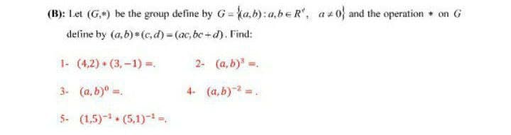 (B): Let (G+) be the group define by G= {a.b): a,be R, a 0 and the operation + on G
define by (a,b)* (c,d)= (ac, be +d). Find:
1- (4,2) • (3, -1) =.
2- (a, b).
3- (a, b)" =.
4- (a, b) =.
5- (1,5)- (5,1),
