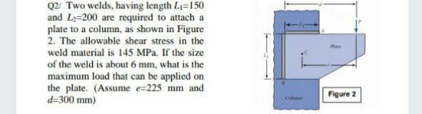 Q2 Two welds, having length L1=150
and L2=200 are required to attach a
plate to a column, as shown in Figure
2. The allowable shear stress in the
weld material is 145 MPa. If the size
of the weld is about 6 mm, what is the
maximum load that can be applied on
the plate. (Assume e=225 mm and
d=300 mm)
Figure 2
