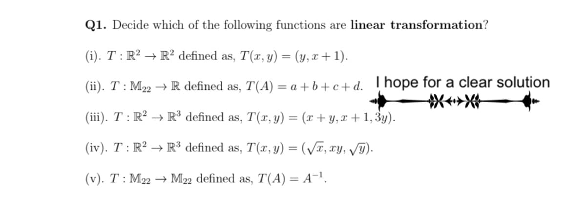 Q1. Decide which of the following functions are linear transformation?
(i). T : R² → R² defined as, T(x, y) = (y, x + 1).
(ii). T : M22 → R defined as, T(A) = a + b+c+ d. Thope for a clear solution
(iii). T : R² → R³ defined as, T(x, y) = (x + y, x + 1, 3y).
(iv). T : R² → R³ defined as, T(x, y) = (/x, xy, V9).
(v). T : M22 → M22 defined as, T(A) = A¬!.
