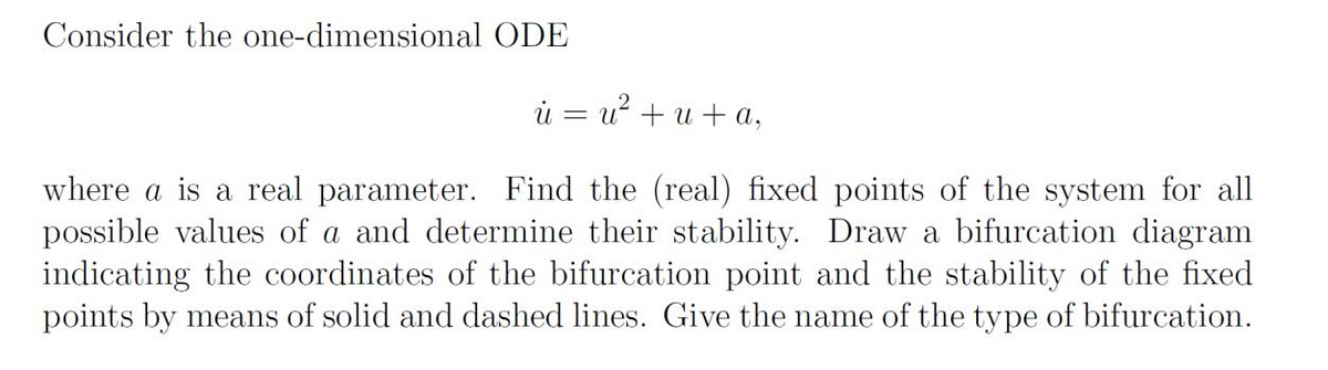 Consider the one-dimensional ODE
i = u? + u + a,
where a is a real parameter. Find the (real) fixed points of the system for all
possible values of a and determine their stability. Draw a bifurcation diagram
indicating the coordinates of the bifurcation point and the stability of the fixed
points by means of solid and dashed lines. Give the name of the type of bifurcation.
