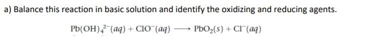 a) Balance this reaction in basic solution and identify the oxidizing and reducing agents.
Pb(OH), (aq) + CIO¯(aq)
PBO2(s) + CI (aq)
