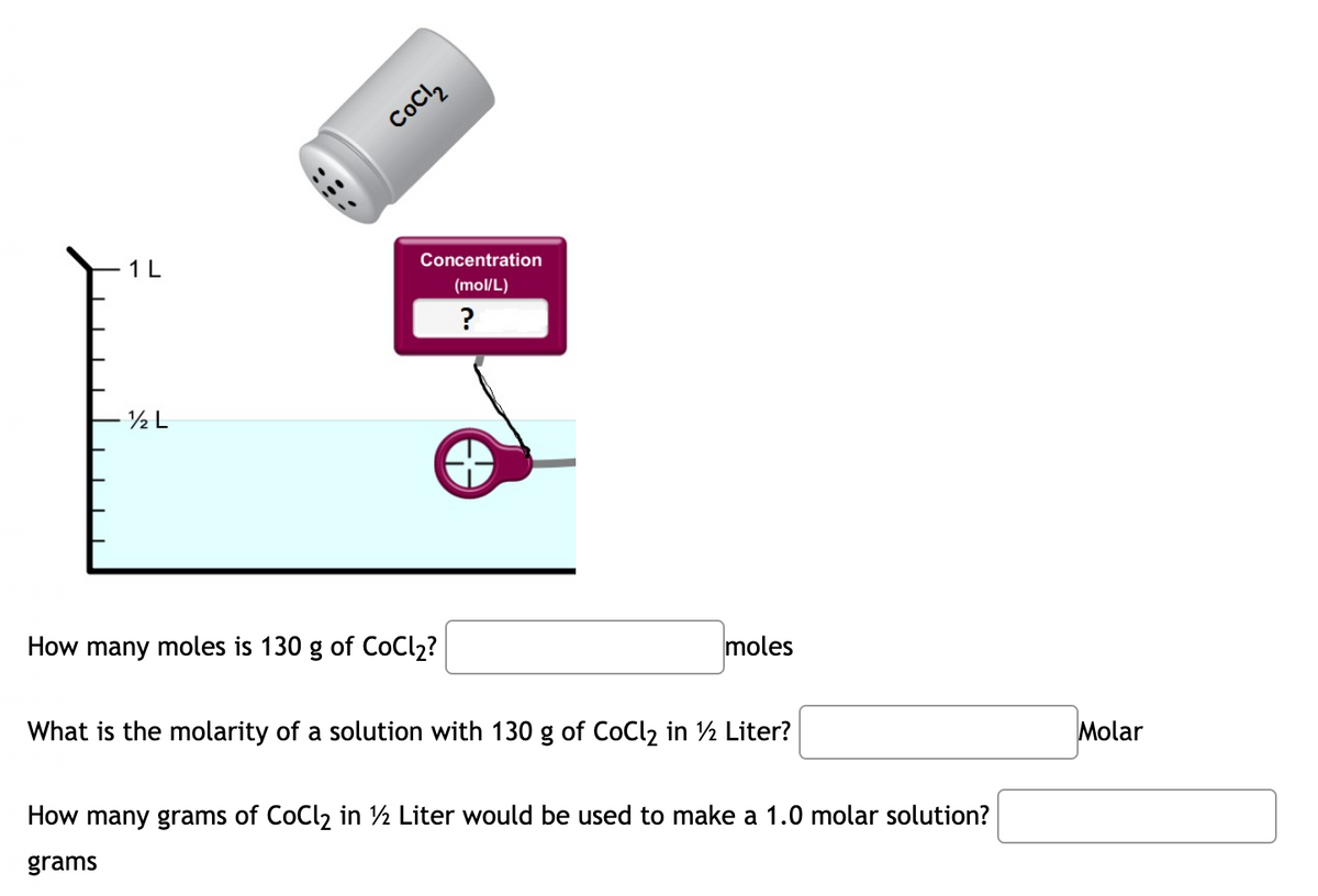 CoCl,
1L
Concentration
(mol/L)
½ L
How many moles is 130 g of CoCl2?
moles
What is the molarity of a solution with 130 g of CoCl2 in ½ Liter?
Molar
How many grams of CoCl2 in ½ Liter would be used to make a 1.0 molar solution?
grams
:::
